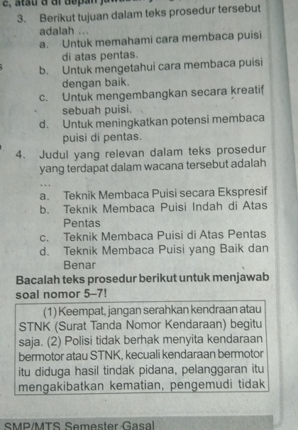 Berikut tujuan dalam teks prosedur tersebut
adalah ...
a. Untuk memahami cara membaca puisi
di atas pentas.
b. Untuk mengetahui cara membaca puisi
dengan baik.
c. Untuk mengembangkan secara kreatif
sebuah puisi.
d. Untuk meningkatkan potensi membaca
puisi di pentas.
4. Judul yang relevan dalam teks prosedur
yang terdapat dalam wacana tersebut adalah
a. Teknik Membaca Puisi secara Ekspresif
b. Teknik Membaca Puisi Indah di Atas
Pentas
c. Teknik Membaca Puisi di Atas Pentas
d. Teknik Membaca Puisi yang Baik dan
Benar
Bacalah teks prosedur berikut untuk menjawab
soal nomor 5-7!
(1) Keempat, jangan serahkan kendraan atau
STNK (Surat Tanda Nomor Kendaraan) begitu
saja. (2) Polisi tidak berhak menyita kendaraan
bermotor atau STNK, kecuali kendaraan bermotor
itu diduga hasil tindak pidana, pelanggaran itu
mengakibatkan kematian, pengemudi tidak
SMP/MTS Semester Gasal