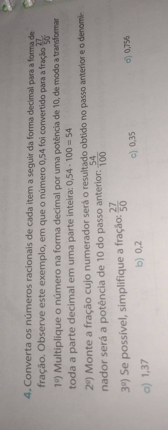 Converta os números racionais de cada item a seguir da forma decimal para a forma de
fração. Observe este exemplo, em que o número 0,54 foi convertido para a fração  27/50  :
1^(_ circ)) Multiplique o número na forma decimal por uma potência de 10, de modo a transformar
toda a parte decimal em uma parte inteira: 0,54· 100=54
2^(_ circ)) Monte a fração cujo numerador será o resultado obtido no passo anterior e o denomi-
nador será a potência de 10 do passo anterior:  54/100 
3^(_ circ)) Se possível, simplifique a fração:  27/50 
d) 0,756
α) 1,37
b) 0,2 c) 0,35