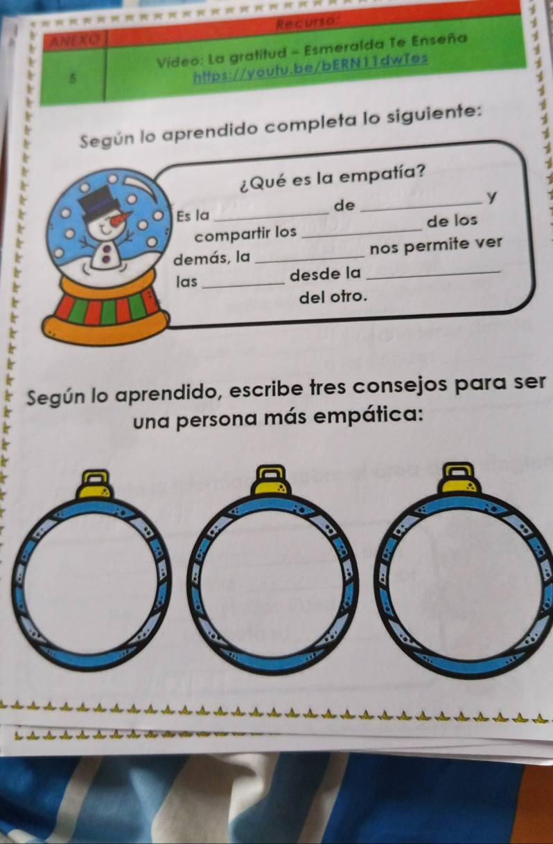 Recurso: 
ANEXO 
Video: La gratitud - Esmeralda Te Enseña 4 
5 
https://youtu.be/bERN11dwTes 
Según lo aprendido completa lo siguiente: 
¿Qué es la empatía? 
de 
_y 
Es la_ 
compartir los _de los 
demás, la _nos permite ver 
las_ desde la_ 
del otro. 
Según lo aprendido, escribe tres consejos para ser 
una persona más empática: