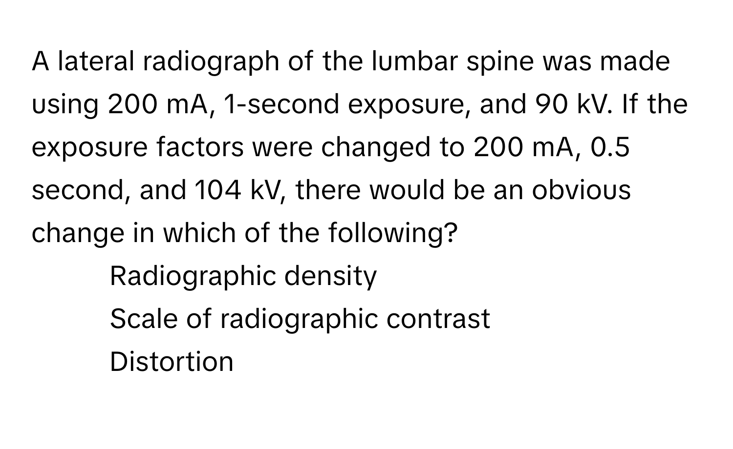 A lateral radiograph of the lumbar spine was made using 200 mA, 1-second exposure, and 90 kV. If the exposure factors were changed to 200 mA, 0.5 second, and 104 kV, there would be an obvious change in which of the following?

1) Radiographic density 
2) Scale of radiographic contrast 
3) Distortion