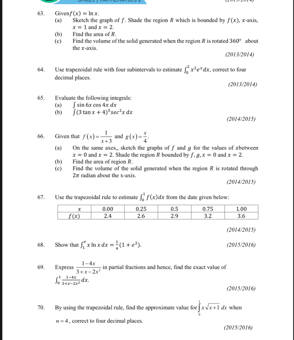 Given f(x)=ln x.
(a) Sketch the graph of f. Shade the region R which is bounded by f(x) , x-axis,
x=1 and x=2.
(b) Find the area of R.
(c) Find the volume of the solid generated when the region R is rotated 360° about
the x-axis.
(2013/2014)
64. Use trapezoidal rule with four subintervals to estimate ∈t _0^(2x^2)e^xdx, , correct to four
decimal places.
(2013/2014)
65. Evaluate the following integrals:
(a) ∈t sin 6xcos 4xdx
(b) ∈t (3tan x+4)^5sec^2xdx
(2014/2015)
66. Given that f(x)= 1/x+3  and g(x)= x/4 .
(a) On the same axes,, sketch the graphs of f and g for the values of xbetween
x=0 and x=2. Shade the region R bounded by f,g,x=0 and x=2.
(b) Find the area of region R.
(c) Find the volume of the solid generated when the region R is rotated through
2π radian about the x-axis.
(2014/2015)
67. Use the trapezoidal rule to estimate ∈t _0^(1f(x)dx from the date given below:
(2014/2015)
68. Show that ∈t _1^exln xdx=frac 1)4(1+e^2). (2015/2016)
69. Express  (1-4x)/3+x-2x^2  in partial fractions and hence, find the exact value of
∈t _0^(1frac 1-4x)3+x-2x^2dx.
(2015/2016)
70. By using the trapezoidal rule, find the approximate value for ∈tlimits _0^(1xsqrt x+1)dx when
n=4 , correct to four decimal places.
(2015/2016)