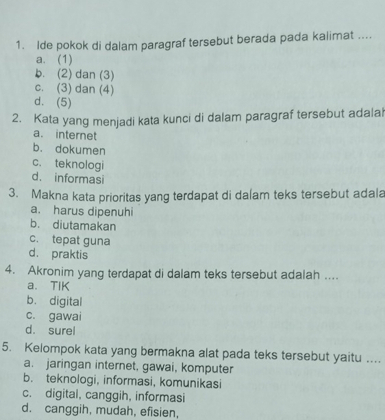 Ide pokok di dalam paragraf tersebut berada pada kalimat ....
a. (1)
b. (2) dan (3)
c. (3) dan (4)
d. (5)
2. Kata yang menjadi kata kunci di dalam paragraf tersebut adalah
a. internet
b. dokumen
c. teknologi
d. informasi
3. Makna kata prioritas yang terdapat di dalam teks tersebut adala
a. harus dipenuhi
b. diutamakan
c. tepat guna
d. praktis
4. Akronim yang terdapat di dalam teks tersebut adalah ....
a. TIK
b. digital
c. gawai
d. surel
5. Kelompok kata yang bermakna alat pada teks tersebut yaitu ...
a. jaringan internet, gawai, komputer
b. teknologi, informasi, komunikasi
c. digital, canggih, informasi
d. canggih, mudah, efisien,