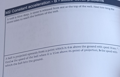 M2 Constant acceleration - B - 

a well is 50m deep. A stone is released from rest at the top of the well. Find how long the 
stone takes to reach the bottom of the well, 
A ball is projected upwards from a point which is 4 m above the ground with speed 
Find a the speed of the ball when it is 15.m above its point of projection, b the speed with 18ms^1. 
which the ball hits the ground.