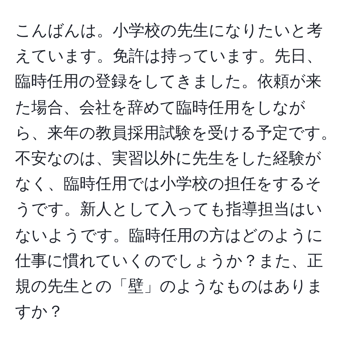 こんばんは。小学校の先生になりたいと考えています。免許は持っています。先日、臨時任用の登録をしてきました。依頼が来た場合、会社を辞めて臨時任用をしながら、来年の教員採用試験を受ける予定です。不安なのは、実習以外に先生をした経験がなく、臨時任用では小学校の担任をするそうです。新人として入っても指導担当はいないようです。臨時任用の方はどのように仕事に慣れていくのでしょうか？また、正規の先生との「壁」のようなものはありますか？