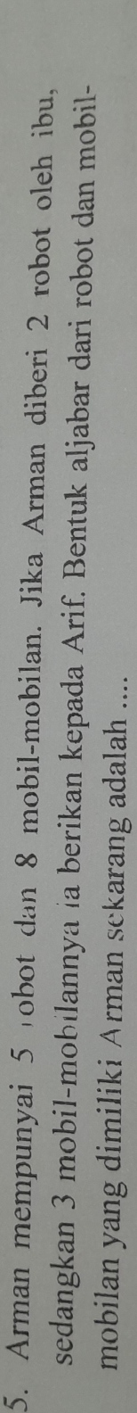Arman mempunyai 5 obot dan 8 mobil-mobilan. Jika Arman diberi 2 robot oleh ibu, 
sedangkan 3 mobil-mobilannya ia berikan kepada Arif. Bentuk aljabar dari robot dan mobil- 
mobilan yang dimiliki Arman sekarang adalah ....