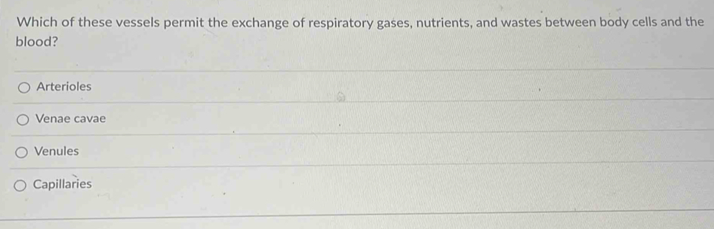 Which of these vessels permit the exchange of respiratory gases, nutrients, and wastes between body cells and the
blood?
Arterioles
Venae cavae
Venules
Capillaries