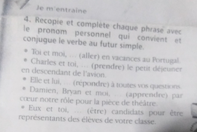 Je m'entraine 
4. Recopie et complète chaque phrase avec 
le pronom personnel qui convient et 
conjugue le verbe au futur simple. 
Toi et moi, ... (aller) en vacances au Portugal 
Charles et toi, ... (prendre) le petit déjeuner 
en descendant de l'avion. 
Elle et lui, ... (répondre) à toutes vos questions. 
Damien, Bryan et moi, (apprendre) par 
cœur notre rôle pour la pièce de théâtre. 
Eux et toi, ... (être) candidats pour être 
représentants des élèves de votre classe.