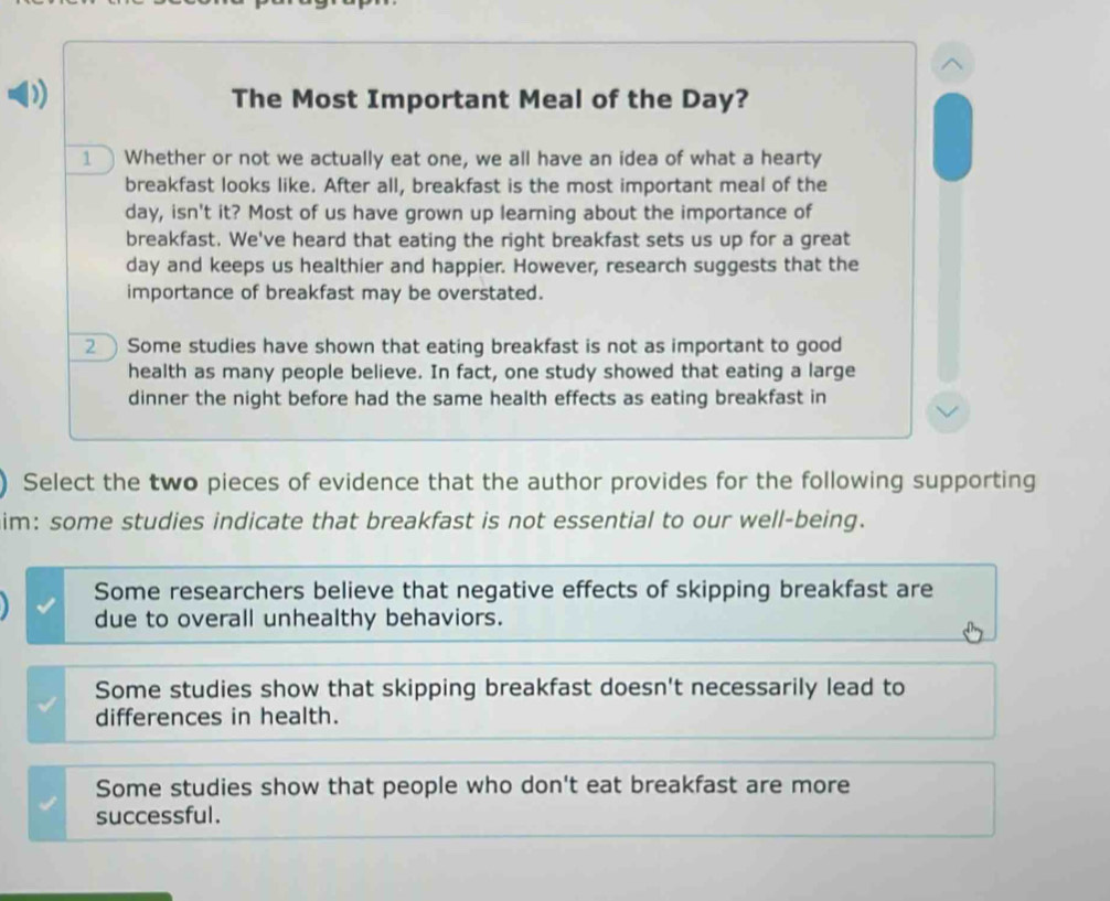 The Most Important Meal of the Day?
1 Whether or not we actually eat one, we all have an idea of what a hearty
breakfast looks like. After all, breakfast is the most important meal of the
day, isn't it? Most of us have grown up learning about the importance of
breakfast. We've heard that eating the right breakfast sets us up for a great
day and keeps us healthier and happier. However, research suggests that the
importance of breakfast may be overstated.
2 Some studies have shown that eating breakfast is not as important to good
health as many people believe. In fact, one study showed that eating a large
dinner the night before had the same health effects as eating breakfast in
Select the two pieces of evidence that the author provides for the following supporting
im: some studies indicate that breakfast is not essential to our well-being.
Some researchers believe that negative effects of skipping breakfast are
due to overall unhealthy behaviors.
Some studies show that skipping breakfast doesn't necessarily lead to
differences in health.
Some studies show that people who don't eat breakfast are more
successful.