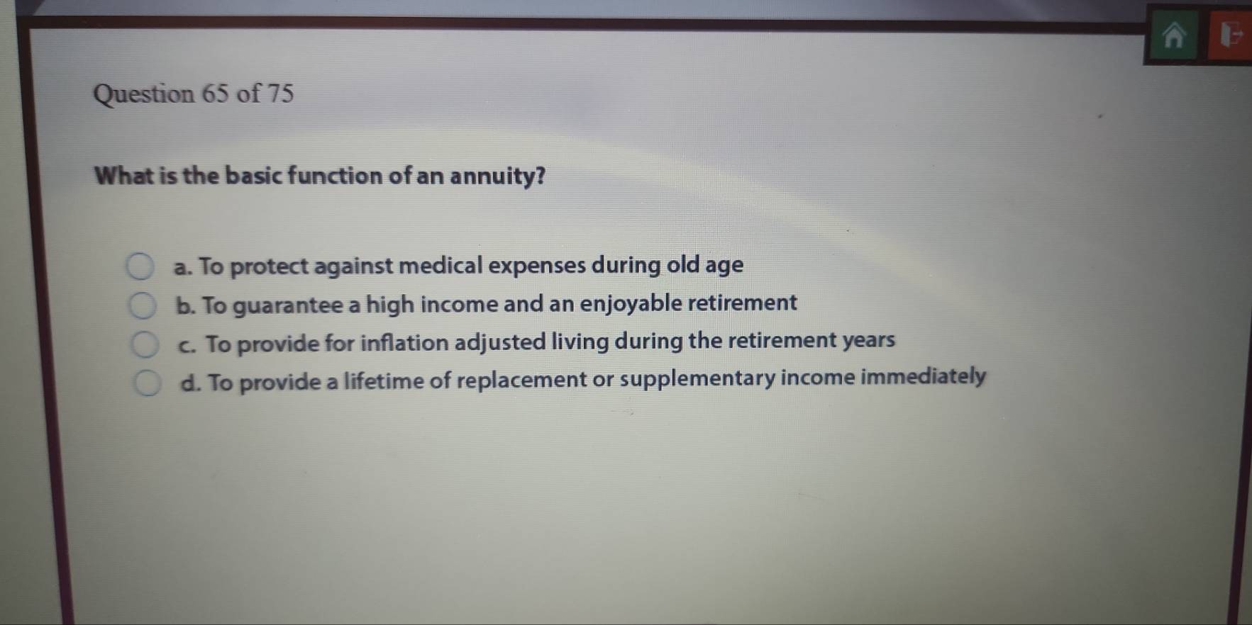 What is the basic function of an annuity?
a. To protect against medical expenses during old age
b. To guarantee a high income and an enjoyable retirement
c. To provide for inflation adjusted living during the retirement years
d. To provide a lifetime of replacement or supplementary income immediately