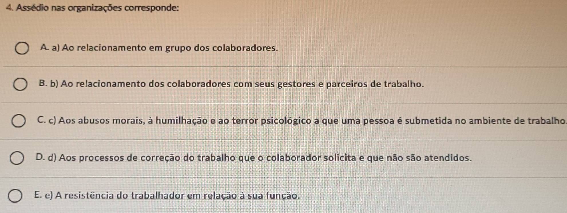 Assédio nas organizações corresponde:
A. a) Ao relacionamento em grupo dos colaboradores.
B. b) Ao relacionamento dos colaboradores com seus gestores e parceiros de trabalho.
C. c) Aos abusos morais, à humilhação e ao terror psicológico a que uma pessoa é submetida no ambiente de trabalho
D. d) Aos processos de correção do trabalho que o colaborador solicita e que não são atendidos.
E. e) A resistência do trabalhador em relação à sua função.