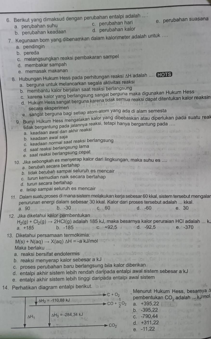 Berikut yang dimaksud dengan perubahan entalpi adalah ..
a. perubahan suhu c. perubahan hari e. perubahan suasana
b. perubahan keadaan d. perubahan kalor
7. Kegunaan bom yang dibenamkan dalam kalorimeter adalah untuk ...
a. pendingin
b. pereda
c. melangsungkan reaksi pembakaran sampel
d. membakar sampah
e. memasak makanan
8. Hubungan Hukum Hess pada perhitungan reaksi ΔH adalah .. HOTS
a. berguna untuk melancarkan segala aktivitas reaksi
b. membantu kalor berjalan saat reaksi berlangsung
c. karena kalor yang berlangsung sangat berguna maka digunakan Hukum Hess
d. Hukum Hess sangat berguna karena tidak semua reaksi dapat ditentukan kalor reaksin
secara eksperimen
e. sangat berguna bagi setiap atom-atom yang ada di alam semesta
9. Bunyi Hukum Hess mengatakan kalor yang dibebaskan atau diperlukan pada suatu reak
tidak bergantung pada jalannya reaksi, tetapi hanya bergantung pada ....
a. keadaan awal dan akhir reaksi
b. keadaan awal saja
c. keadaan normal saat reaksi berlangsung
d. saat reaksi berlangsung lama
e. saat reaksi berlangsung cepat
10. Jika sebongkah es menyerap kalor dari lingkungan, maka suhu es ....
a. berubah secara bertahap
b. tidak berubah sampai seluruh es mencair
c. turun kemudian naik secara bertahap
d. turun secara bertahap
e. tetap sampai seluruh es mencair
11. Dalam suatų proses di mana sistem melakukan kerja sebesar 60 kkal, sistem tersebut mengalar
penurunan energi dalam sebesar 30 kkal. Kalor dari proses tersebut adalah ... kkal.
a. 90 b. -30 c. 60 d. -60 e. 30
12. Jika diketahui kalor pembentukan
H_2(g)+Cl_2(g)to 2HCl(g) adalah 185 kJ, maka besarnya kalor peruraian HCl adalah ... k
a. +185 b. -185 c. +92,5 d. -92,5 e. -370
13. Diketahui persamaan termokimia:
M(s)+N(aq)to X(aq) △ H=-a kJ/mol
Maka berlaku ....
a. reaksi bersifat endotermis
b. reaksi menyerap kalor sebesar a kJ
c. proses perubahan baru berlangsung bila kalor diberikan
d. entalpi akhir sistem lebih rendah daripada entalpi awal sistem sebesar a kJ
e. entalpi akhir sistem lebih tinggi daripada entalpi awal sistem
14. Perhatikan diagram entalpi berikut.
Menurut Hukum Hess, besarnya 4
embentukan CO_2 adalah ... kJ/mol.
. +395,22
. -395,22
. -790,44
. +311,22
. -11,22