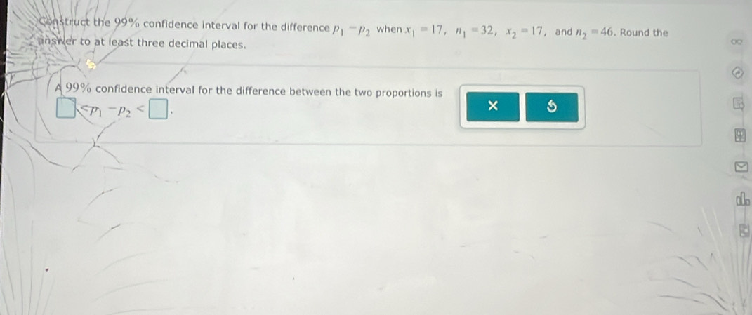 Construct the 99% confidence interval for the difference p_1-p_2 when x_1=17, n_1=32, x_2=17 ， and n_2=46. Round the 
answer to at least three decimal places. 
0 
A 99% confidence interval for the difference between the two proportions is
□ ≤slant p_1-p_2 . 
× 5