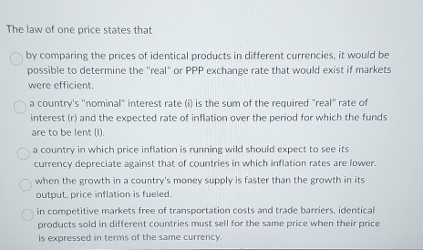 The law of one price states that
by comparing the prices of identical products in different currencies, it would be
possible to determine the "real" or PPP exchange rate that would exist if markets
were efficient.
a country's "nominal" interest rate (i) is the sum of the required "real" rate of
interest (r) and the expected rate of inflation over the period for which the funds
are to be lent (I).
a country in which price inflation is running wild should expect to see its
currency depreciate against that of countries in which inflation rates are lower.
when the growth in a country's money supply is faster than the growth in its
output, price inflation is fueled.
in competitive markets free of transportation costs and trade barriers, identical
products sold in different countries must sell for the same price when their price
is expressed in terms of the same currency.