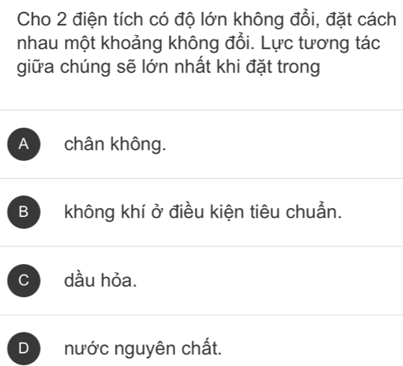 Cho 2 điện tích có độ lớn không đổi, đặt cách
nhau một khoảng không đổi. Lực tương tác
giữa chúng sẽ lớn nhất khi đặt trong
A chân không.
B không khí ở điều kiện tiêu chuẩn.
C dầu hỏa.
D nước nguyên chất.