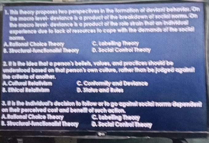 This theory proposes two perspectives in the formation of deviant behavior. On
the macro level- deviance is a product of the breakdown of social norms. On
the macro level- deviance is a product of the role strain that an individual
experience due to lack of resources to cope with the demands of the social
norms.
A. Rational Choice Theory C. Labelling Theory
B. Structural-functionalist Theory D. Social Confrol Theory
2. It is the Idea that a person's beliets, values, and practices should be
understood based on that person's own culture, rather than be judged against
the criteria of another.
A.Cultural Relativism C. Conformity and Devlance
B. Elhical Relalivism D. Status and Rules
3. It is the individual's decision to follow or to go against social norms dependent
on their perceived cost and benelit of such action.
A. Ralional Choice Theory C. Labelling Theory
B. Structural-functionalist Theory D. Social Control Theory