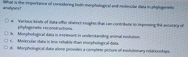 What is the importance of considering both morphological and molecular data in phylogenetic
analyses?
a. Various kinds of data offer distinct insights that can contribute to improving the accuracy of
phylogenetic reconstructions.
b. Morphological data is irrelevant in understanding animal evolution.
c. Molecular data is less reliable than morphological data.
d. Morphological data alone provides a complete picture of evolutionary relationships.