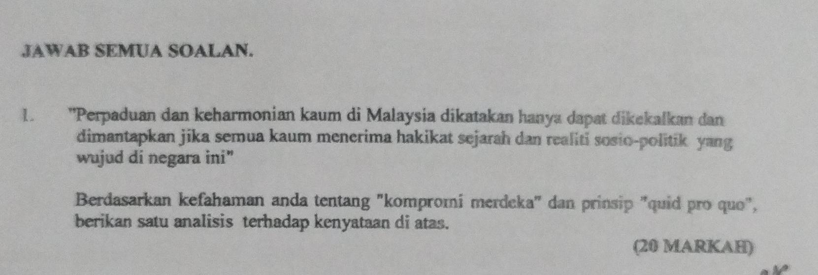 JAWAB SEMUA SOALAN. 
1. ''Perpaduan dan keharmonian kaum di Malaysia dikatakan hanya dapat dikekalkan dan 
dimantapkan jika semua kaum menerima hakikat sejarah dan realiti sosio-politik yang 
wujud di negara ini" 
Berdasarkan kefahaman anda tentang "kompromí merdeka' dan prinsip "quid pro quo", 
berikan satu analisis terhadap kenyataan di atas. 
(20 MARKAH)