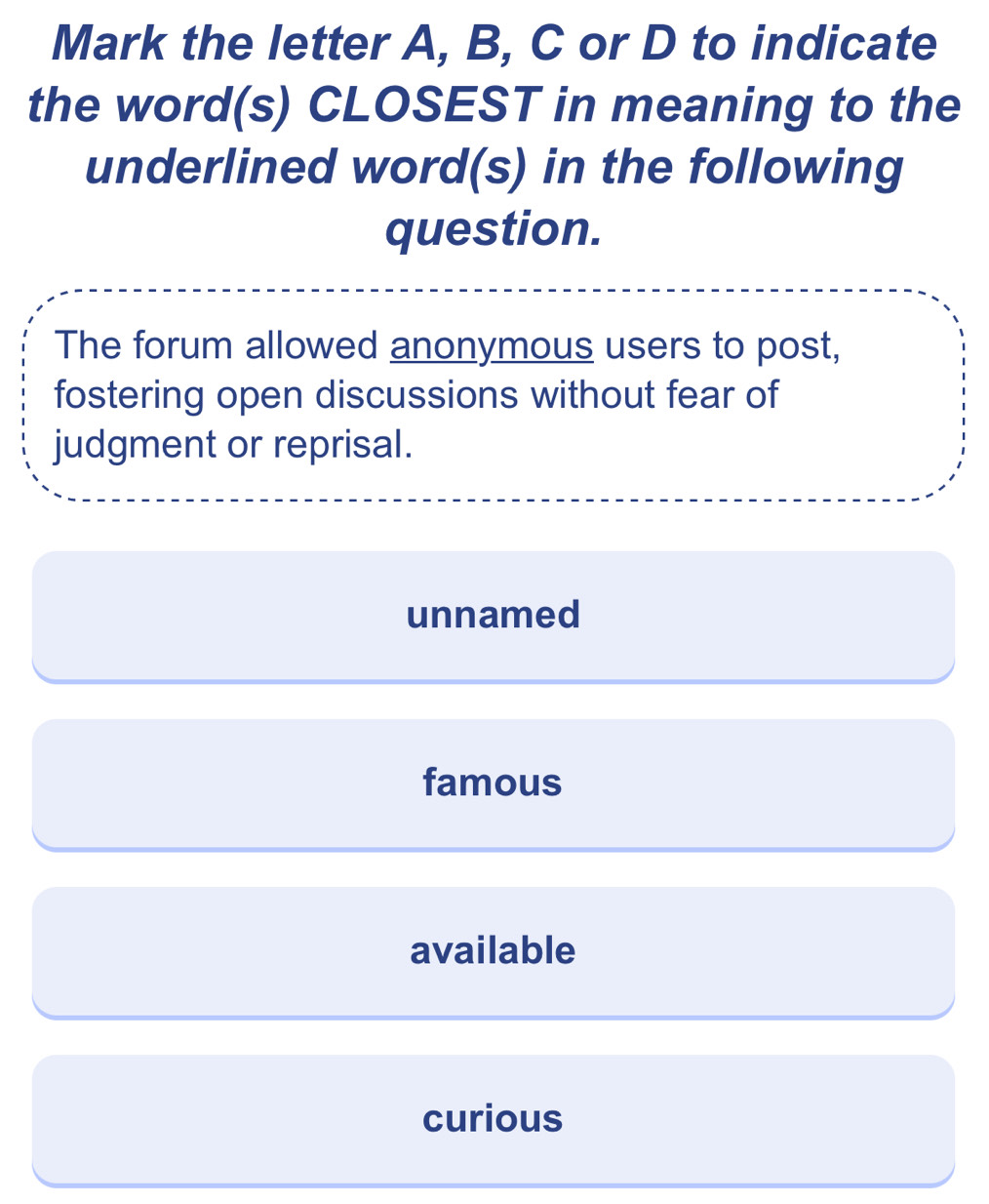 Mark the letter A, B, C or D to indicate
the word(s) CLOSEST in meaning to the
underlined word(s) in the following
question.
The forum allowed anonymous users to post,
fostering open discussions without fear of
judgment or reprisal.
unnamed
famous
available
curious