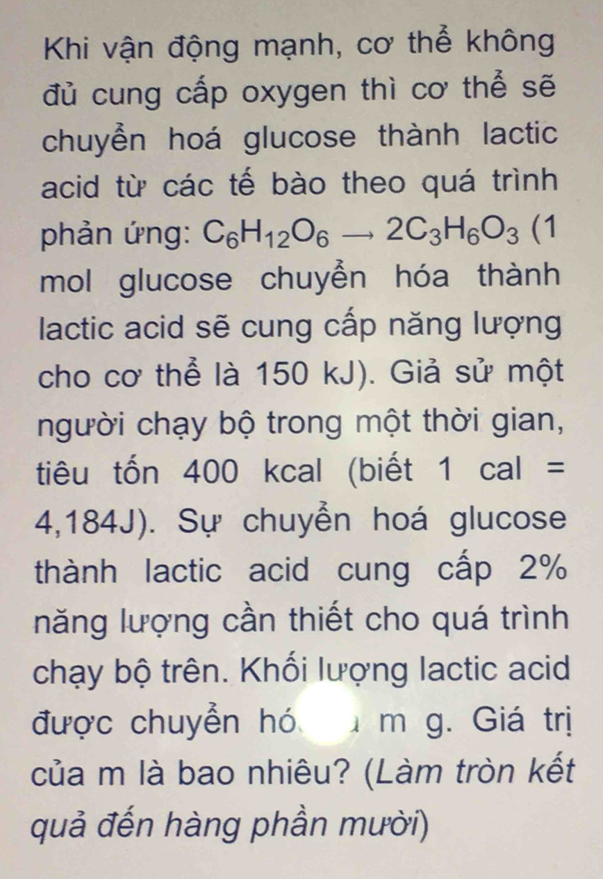 Khi vận động mạnh, cơ thể không 
đủ cung cấp oxygen thì cơ thể sẽ 
chuyển hoá glucose thành lactic 
acid từ các tế bào theo quá trình 
phản ứng: C_6H_12O_6to 2C_3H_6O_3(1
mol glucose chuyển hóa thành 
lactic acid sẽ cung cấp năng lượng 
cho cơ thể là 150 kJ). Giả sử một 
người chạy bộ trong một thời gian, 
tiêu tốn 400 kcal (biết 1cal=
4,184J). Sự chuyển hoá glucose 
thành lactic acid cung cấp 2%
năng lượng cần thiết cho quá trình 
chạy bộ trên. Khối lượng lactic acid 
được chuyển hó m g. Giá trị 
của m là bao nhiêu? (Làm tròn kết 
quả đến hàng phần mười)