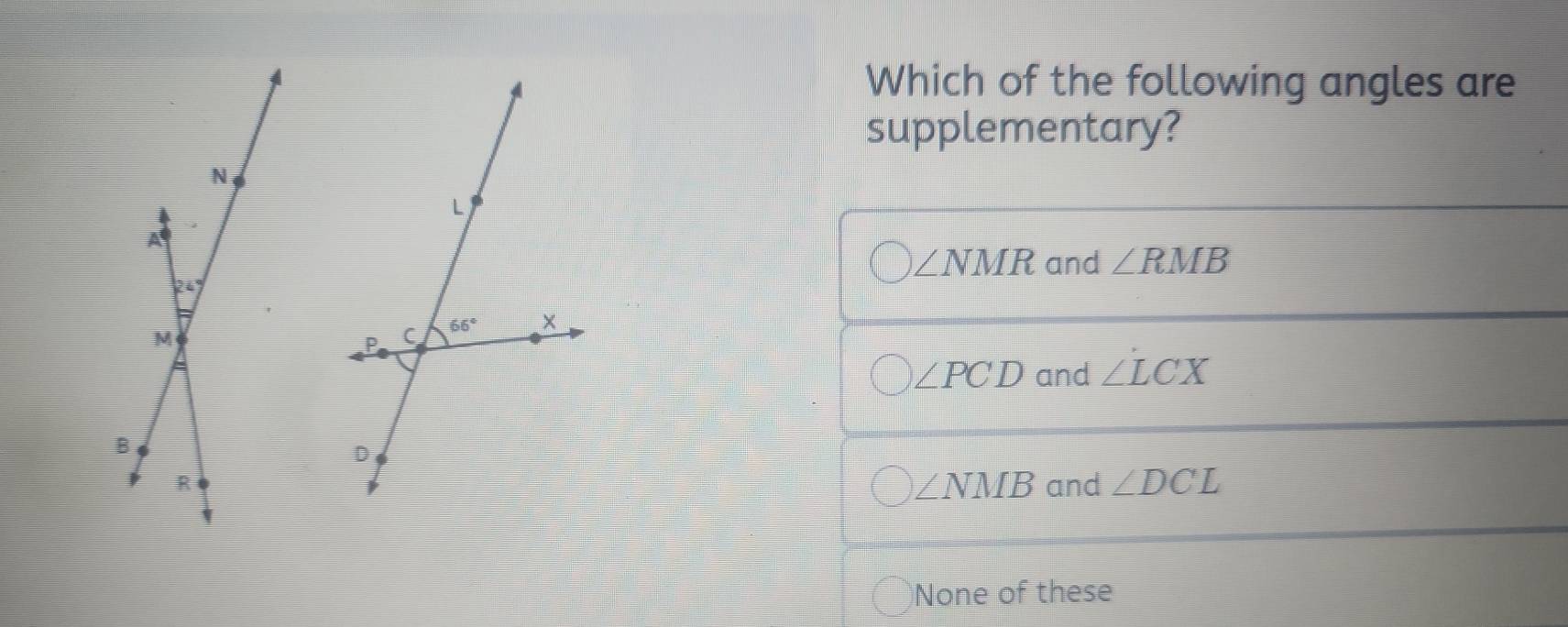 Which of the following angles are
supplementary?
∠ NMR and ∠ RMB
∠ PCD and ∠ LCX
and ∠ DCL
∠ NMB
None of these