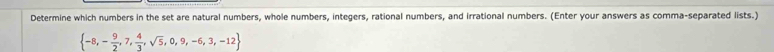 Determine which numbers in the set are natural numbers, whole numbers, integers, rational numbers, and irrational numbers. (Enter your answers as comma-separated lists.)
 -8,- 9/2 ,7, 4/3 ,sqrt(5),0,9,-6,3,-12