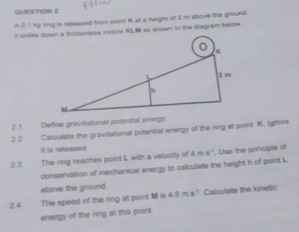 A 0.1 kg ring is released from point K al a height of 2 m above the ground. 
It sides down a frictiontess incline KLM as shown in the diagram below 
2. 1 Define gravitational potential onergy 
2.2 Calculate the gravitational potential energy of the ring at point K. tefore 
it is released 
2.3 The ring reaches point L with a velocity of 4ms^(-1) , Use the principle of 
conservation of mechanical energy to calculate the height h of point L
above the ground 
2.4 The speed of the ring at point M is 4.8ms^(-1) Calculate the kinetic 
energy of the ring at this point.