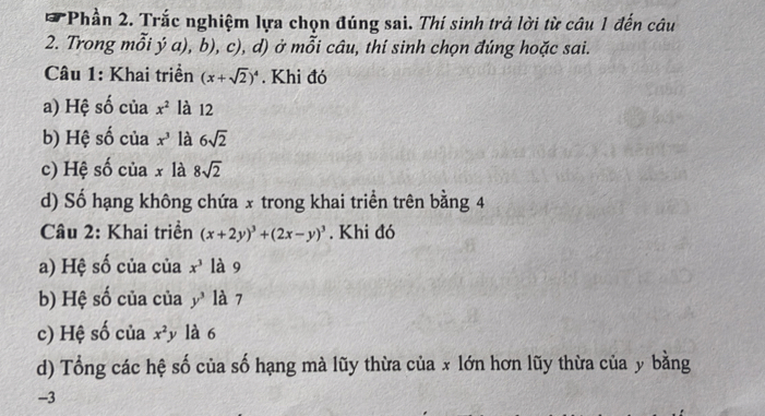 Phần 2. Trắc nghiệm lựa chọn đúng sai. Thí sinh trả lời từ câu 1 đến câu 
2. Trong mỗi ý a), b), c), d) ở mỗi câu, thí sinh chọn đúng hoặc sai. 
Câu 1: Khai triển (x+sqrt(2))^4. Khi đó 
a) Hệ số của x^2 là 12
b) Hệ số của x^3 là 6sqrt(2)
c) Hệ số của x là 8sqrt(2)
d) Số hạng không chứa x trong khai triển trên bằng 4
Câu 2: Khai triển (x+2y)^3+(2x-y)^3. Khi đó 
a) Hệ số của của x^3 là 9
b) Hệ số của của y^3 là 7
c) Hệ số của x^2y là 6
d) Tổng các hệ số của số hạng mà lũy thừa của x lớn hơn lũy thừa của y bằng
-3