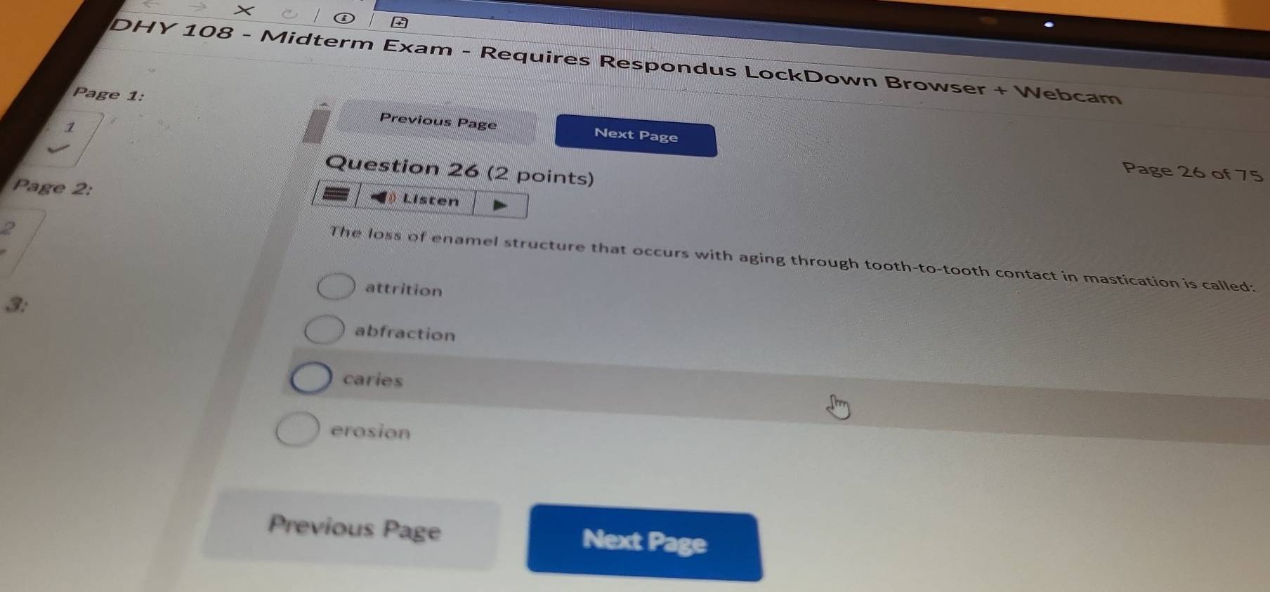 ×
DHY 108 - Midterm Exam - Requires Respondus LockDown Browser + Webcam
Page 1: Next Page
1
Previous Page
Question 26 (2 points)
Page 26 of 75
Page 2:
Listen
2
The loss of enamel structure that occurs with aging through tooth-to-tooth contact in mastication is called:
attrition
3:
abfraction
caries
erosion
Previous Page Next Page