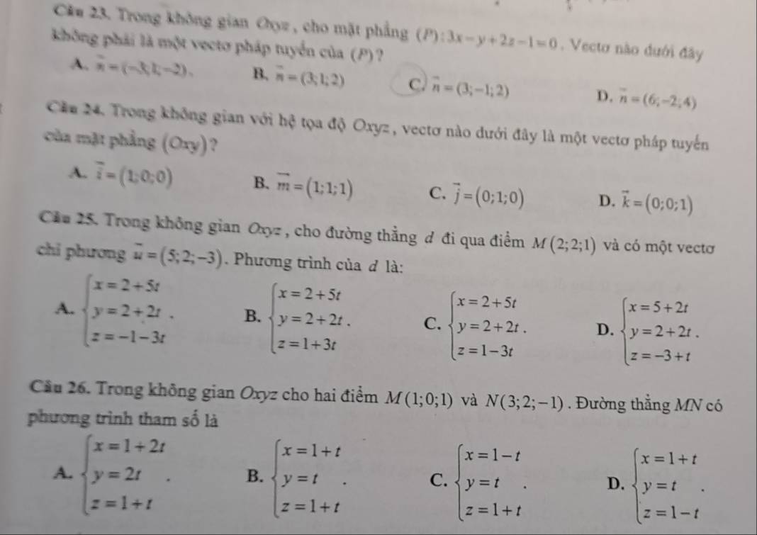 Cầu 23. Trong không gian Oyz , cho mặt phẳng (P): 3x-y+2z-1=0. Vecto não dưới đây
không phải là một vectơ pháp tuyển của (P)?
A. x=(-3,1,-2). B. overline n=(3;1;2) C. vector n=(3;-1;2) D. overline n=(6;-2;4)
Cău 24. Trong không gian với hệ tọa độ Oxyz, vectơ nào dưới đây là một vectơ pháp tuyến
của mặt phẳng (Oxy) ?
B.
A. overline i=(1;0;0) vector m=(1;1;1) C. vector j=(0;1;0) D. vector k=(0;0;1)
Cầu 25. Trong không gian Oxyz , cho đường thẳng đ đi qua điểm M(2;2;1) và có một vectơ
chi phương overline u=(5;2;-3) Phương trình của đ là:
A. beginarrayl x=2+5t y=2+2t. z=-1-3tendarray. B. beginarrayl x=2+5t y=2+2t. z=1+3tendarray. C. beginarrayl x=2+5t y=2+2t. z=1-3tendarray. D. beginarrayl x=5+2t y=2+2t. z=-3+tendarray.
Cầu 26. Trong không gian Oxyz cho hai điểm M(1;0;1) và N(3;2;-1). Đường thẳng MN có
phương trình tham số là
A. beginarrayl x=1+2t y=2t z=1+tendarray. . B. beginarrayl x=1+t y=t z=1+tendarray. C. beginarrayl x=1-t y=t z=1+tendarray. D. beginarrayl x=1+t y=t z=1-tendarray.