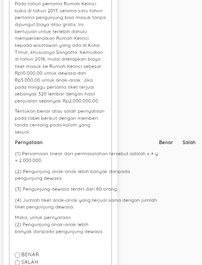 Pada tahun pertama Rumah Kelinci
buka di tahun 2017, selama satu tahun
pertama pengunjung bisa masuk tanpa
dipungut biaya atau gratis. Ini
bertujuan untuk terlebih dahulu
memperkenalkan Rumah Kelinci
kepada wisatawan yang ada di Kutai
Timur, khususnya Sangatta. Kemudian
di tahun 2018, mulai ditetapkan biaya
tiket masuk ke Rumah Kelinci sebesar
Rp10.000,00 untuk dewasa dan
Rp5.000,00 untuk anak-anak. Jika
pada minggu pertama tiket terjual 
sebanyak 320 lembar dengan hasil
penjualan sebanyak Rp2.000.000,00.
Tentukan benar atau salah pernyataan
pada tabel berikut dengan memberi
tanda centang pada kolom yang 
sesuai.
Pernyataan Benar Salah
(1) Persamaan linear dari permasalahan tersebut adalah x+y
=2.000.000. 
(2) Pengunjung anak-anak lebih banyak daripada
pengunjung dewasa.
(3) Pengunjung dewasa terdiri dari 80 orang.
(4) Jumlah tiket anak-anak yang terjual sama dengan jumlah
tiket pengunjung dewasa.
Maka, untuk pernyataan
(2) Pengunjung anak-anak lebih
banyak daripada pengunjung dewasa.
_
BENAR
SALAH