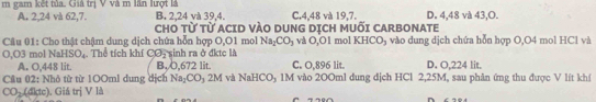 gam kết tủa. Giả trị V và m lần lượt là C. 4, 48 và 19, 7. D. 4, 48 và 43, O.
B. 2, 24 và 39, 4.
A. 2, 24 và 62, 7. CHO Từ Từ ACID VÀO DUNG DỊCH MUỐI CARBONATE
* Câu 01: Cho thật chậm dung dịch chứa hỗn hợp O,O1 mol Na_2CO_3 và O,O1 mol KHCO₃ vào dung dịch chứa hỗn hợp O, O4 mol HCl và
O,O3 mol NaHSO_4. Thể tích khí CO_2 sinh ra ở đktc là C. O,896 lit. D. O.224 lit.
A. O, 448 lit. B, O, 672 lit.
Câu 17 1: Nhỏ từ từ 100ml dung dịch Na_2CO_32M và NaHC Oy 1M vào 200ml dung dịch HCl 2,25M, sau phân ứng thu được V lít khí
CO_2(4ktc) ). Giá trị V là