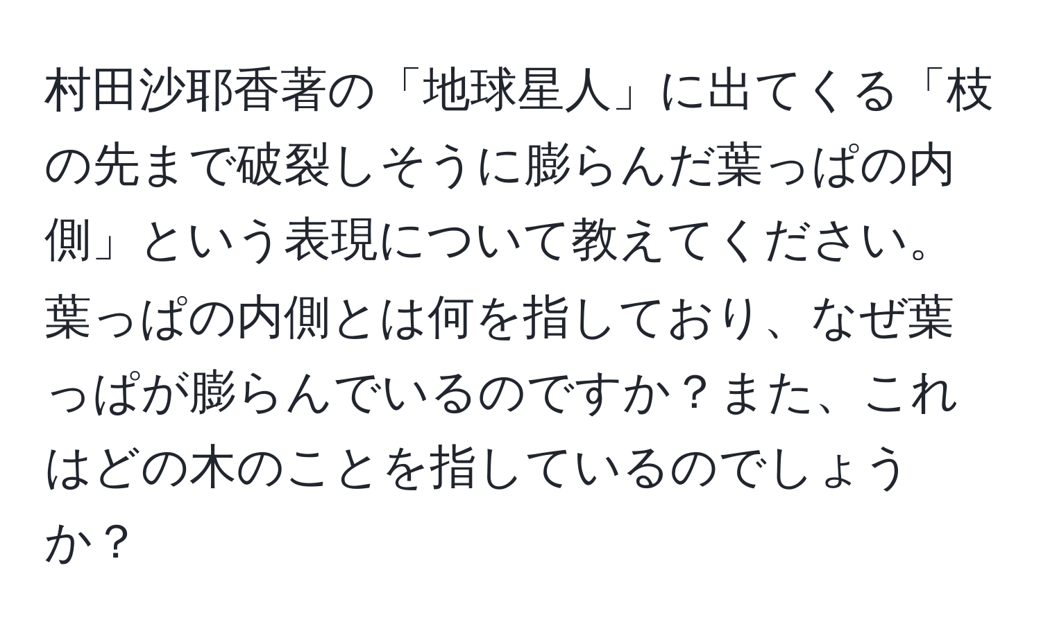 村田沙耶香著の「地球星人」に出てくる「枝の先まで破裂しそうに膨らんだ葉っぱの内側」という表現について教えてください。葉っぱの内側とは何を指しており、なぜ葉っぱが膨らんでいるのですか？また、これはどの木のことを指しているのでしょうか？