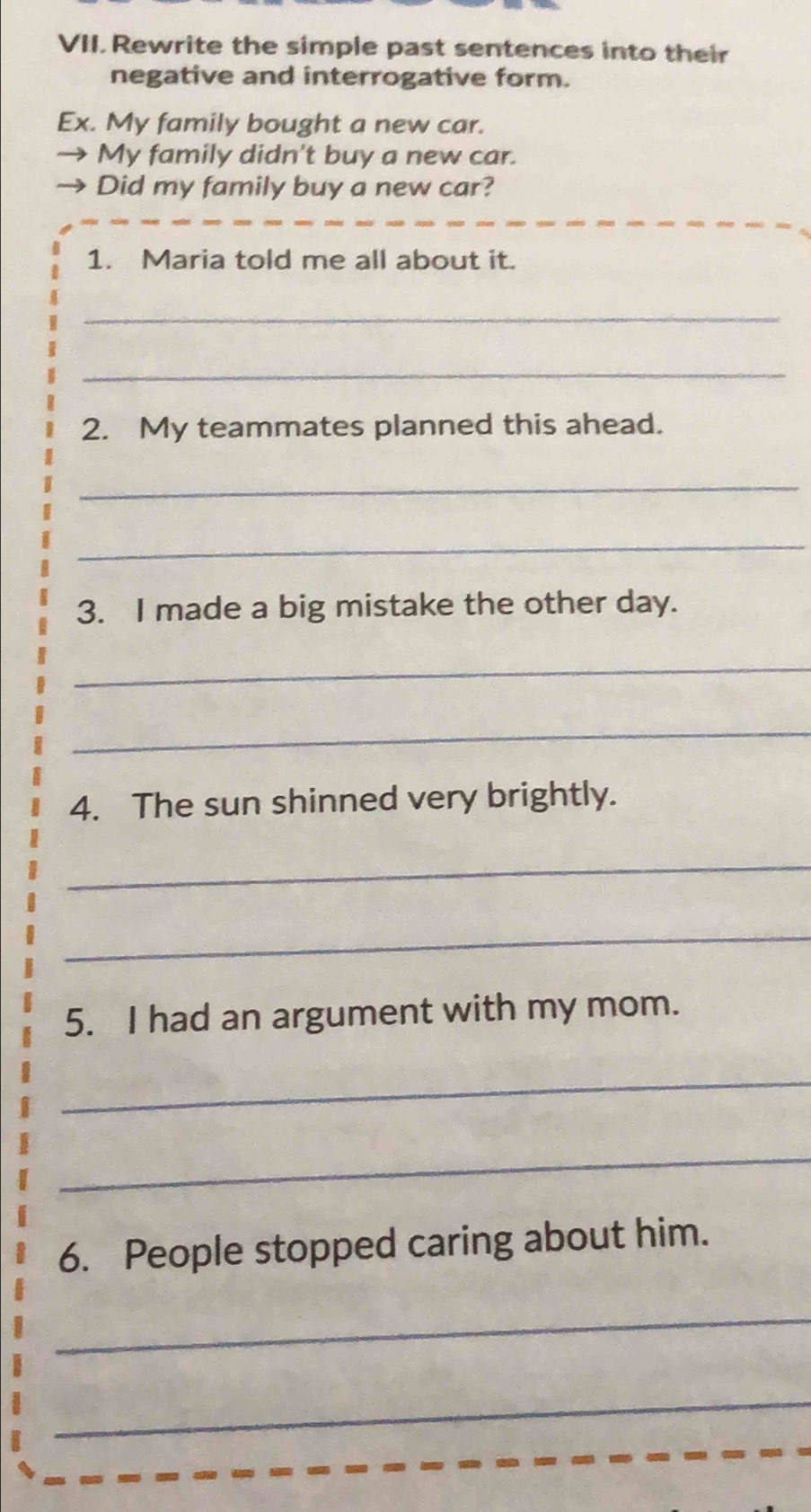 Rewrite the simple past sentences into their 
negative and interrogative form. 
Ex. My family bought a new car. 
My family didn't buy a new car. 
Did my family buy a new car? 
1. Maria told me all about it. 
_ 
_ 
2. My teammates planned this ahead. 
_ 
_ 
3. I made a big mistake the other day. 
_ 
_ 
4. The sun shinned very brightly. 
_ 
_ 
5. I had an argument with my mom. 
_ 
_ 
6. People stopped caring about him. 
_ 
_