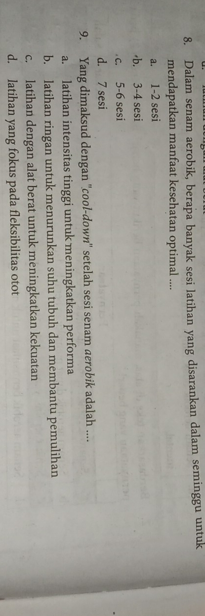 Dalam senam aerobik, berapa banyak sesi latihan yang disarankan dalam seminggu untuk
mendapatkan manfaat kesehatan optimal ....
a. 1 -2 sesi
b. 3 -4 sesi
c. 5 - 6 sesi
d. 7 sesi
9. Yang dimaksud dengan ''cool-down'' setelah sesi senam aerobik adalah ....
a. latihan intensitas tinggi untuk meningkatkan performa
b. latihan ringan untuk menurunkan suhu tubuh dan membantu pemulihan
c. latihan dengan alat berat untuk meningkatkan kekuatan
d. latihan yang fokus pada fleksibilitas otot