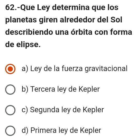 62.-Que Ley determina que los
planetas giren alrededor del Sol
describiendo una órbita con forma
de elipse.
a) Ley de la fuerza gravitacional
b) Tercera ley de Kepler
c) Segunda ley de Kepler
d) Primera ley de Kepler