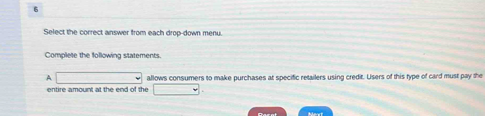 Select the correct answer from each drop-down menu. 
Complete the following statements. 
A □ allows consumers to make purchases at specific retailers using credit. Users of this type of card must pay the 
entire amount at the end of the □. 
Dacat Next