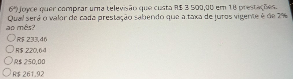 6^a) Joyce quer comprar uma televisão que custa R$ 3 500,00 em 18 prestações.
Qual será o valor de cada prestação sabendo que a.taxa de juros vigente é de 2%
ao mês?
R$ 233,46
R$ 220,64
R$ 250,00
R$ 261,92