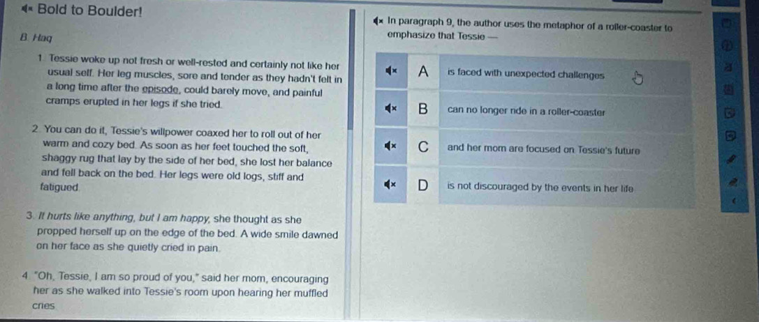 Bold to Boulder! In paragraph 9, the author uses the metaphor of a roller-coaster to
B. Haq
emphasize that Tessie -
1. Tessie woke up not fresh or well-rested and certainly not like her is faced with unexpected challenges 
usual self. Her leg muscles, sore and tender as they hadn't felt in
a long time after the episode, could barely move, and painful
cramps erupted in her legs if she tried. B can no longer nde in a roller-coaster
2 You can do it, Tessie's willpower coaxed her to roll out of her
warm and cozy bed. As soon as her feet touched the soft, and her mom are focused on Tessie's future
shaggy rug that lay by the side of her bed, she lost her balance
and fell back on the bed. Her legs were old logs, stiff and is not discouraged by the events in her life 
fatigued
3. It hurts like anything, but I am happy, she thought as she
propped herself up on the edge of the bed. A wide smile dawned
on her face as she quietly cried in pain.
4. "Oh, Tessie, I am so proud of you," said her mom, encouraging
her as she walked into Tessie's roorn upon hearing her muffled
cnes