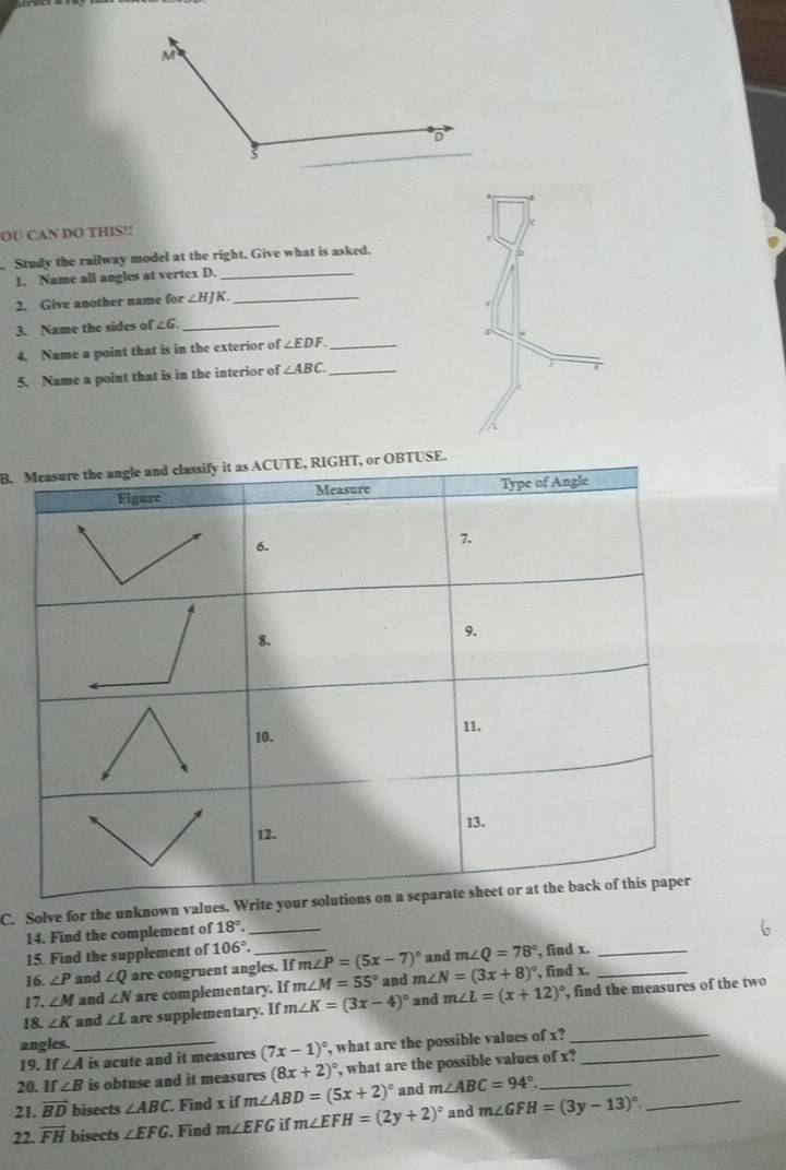 OU CAN DO THIS!! 
Study the railway model at the right. Give what is asked. 
1. Name all angles at vertex D._ 
2. Give another name for ∠ HJK _ 
3. Name the sides of ∠ 6 _ 
4. Name a point that is in the exterior of ∠ EDF _ 
5. Name a point that is in the interior of ∠ ABC _ 
B. 
C. Solve for the unknown values. 
14. Find the complement of 18°. _ 
15. Find the supplement of 106°. 
16. ∠ P and ∠ Q are congruent angles. If m∠ P=(5x-7)^circ  m∠ N=(3x+8)^circ  and m∠ Q=78° , find x.__ 
17. ∠ M and ∠ N are complementary. If m∠ M=55° and , find x. 
18. ∠ K and ∠ L are supplementary. If m∠ K=(3x-4)^circ  and m∠ L=(x+12)^circ  , find the measures of the two 
angles._ , what are the possible values of x?_ 
19. If ∠ A is acute and it measures (7x-1)^circ 
20. If ∠ B is obtuse and it measures (8x+2)^circ  , what are the possible values of x?_ 
21. vector BD bisects ∠ ABC. Find x if m∠ ABD=(5x+2)^circ  and m∠ ABC=94°. _ 
22. vector FH bisects ∠ EFG. Find m∠ EFG if m∠ EFH=(2y+2)^circ  and m∠ GFH=(3y-13)^circ . _