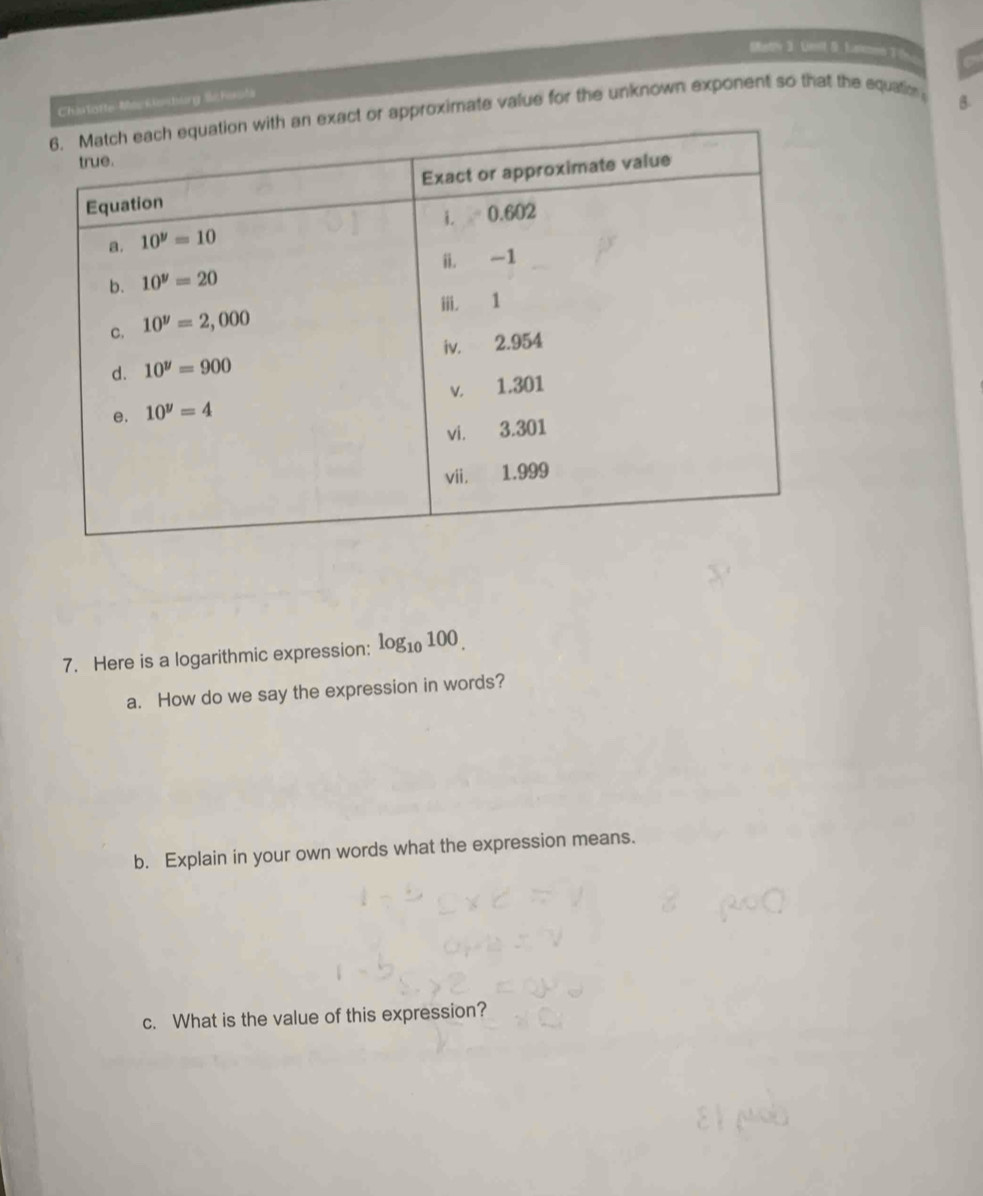 Matly 3. Unit S. Lanon 3 6
Chartotte-Mar kenburg Schaots
exact or approximate value for the unknown exponent so that the equation
B.
7. Here is a logarithmic expression: log _10100.
a. How do we say the expression in words?
b. Explain in your own words what the expression means.
c. What is the value of this expression?