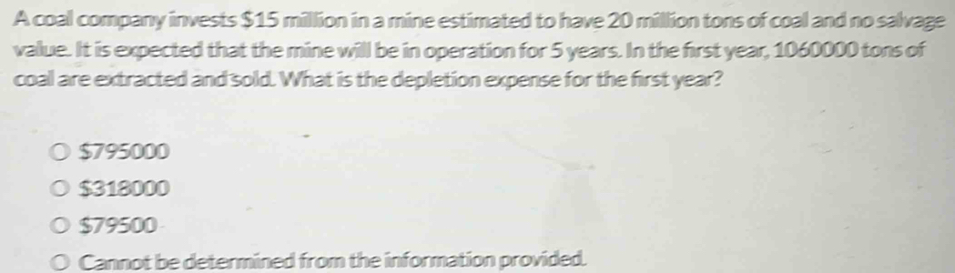 A coal company invests $15 million in a mine estimated to have 20 million tons of coal and no salvage
value. It is expected that the mine will be in operation for 5 years. In the first year, 1060000 tons of
coal are extracted and sold. What is the depletion expense for the first year?
$795000
$318000
$79500
Cannot be determined from the information provided.