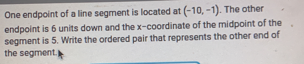 One endpoint of a line segment is located at (-10,-1). The other 
endpoint is 6 units down and the x-coordinate of the midpoint of the 
segment is 5. Write the ordered pair that represents the other end of 
the segment.