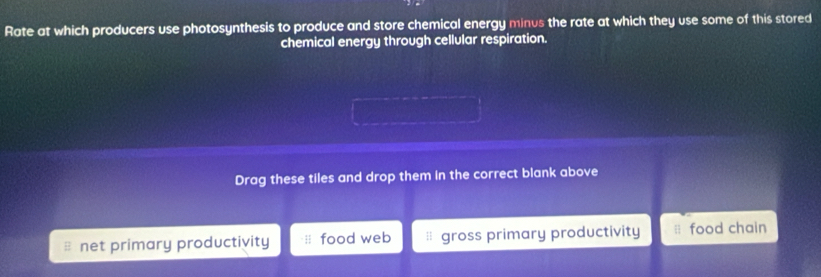 Rate at which producers use photosynthesis to produce and store chemical energy minus the rate at which they use some of this stored
chemical energy through cellular respiration.
Drag these tiles and drop them in the correct blank above
net primary productivity food web gross primary productivity food chain