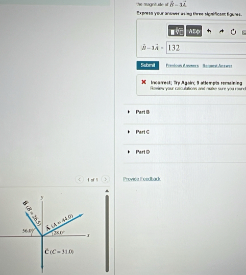 the magnitude of vector B-3vector A
Express your answer using three significant figures.
■v AΣφ
|vector B-3vector A|= 132
Submit Previous Answers Request Answer
Incorrect; Try Again; 9 attempts remaining
Review your calculations and make sure you round
Part B
Part C
Part D
< 1 of 1 > Provide Feedback
P