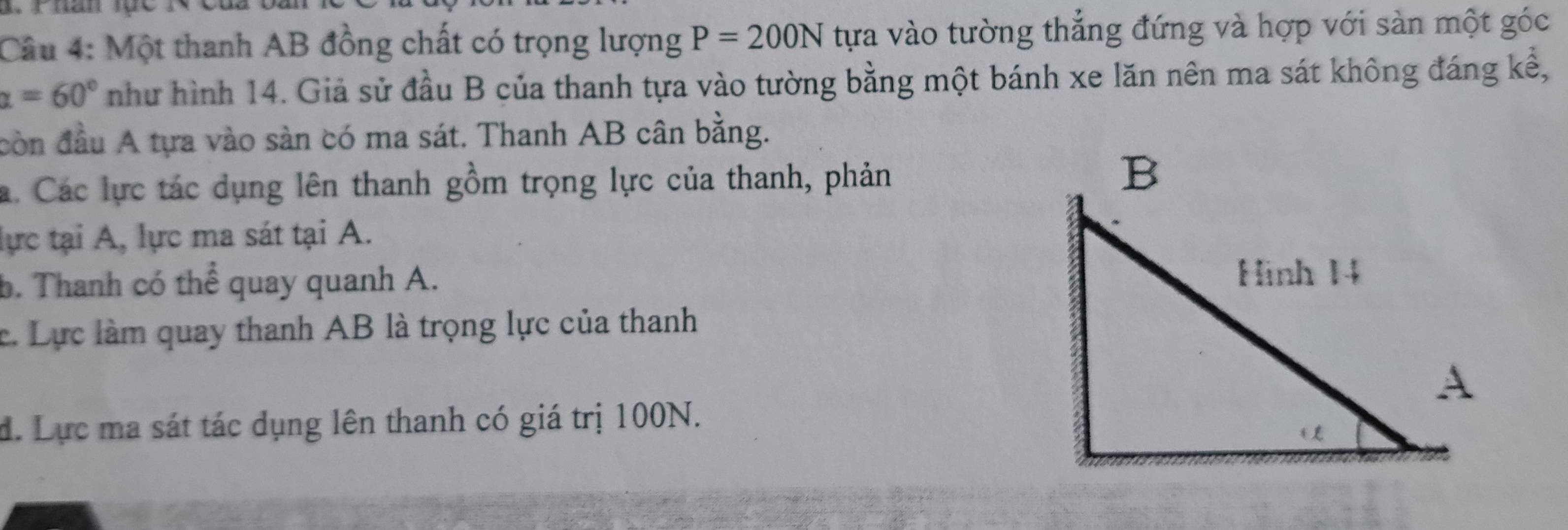 Một thanh AB đồng chất có trọng lượng P=200N tựa vào tường thẳng đứng và hợp với sàn một góc
alpha =60° như hình 14. Giả sử đầu B của thanh tựa vào tường bằng một bánh xe lăn nên ma sát không đáng kể,
còn đầu A tựa vào sản có ma sát. Thanh AB cân bằng.
a. Các lực tác dụng lên thanh gồm trọng lực của thanh, phản 
lực tại A, lực ma sát tại A.
b. Thanh có thể quay quanh A.
c. Lực làm quay thanh AB là trọng lực của thanh
d. Lực ma sát tác dụng lên thanh có giá trị 100N.