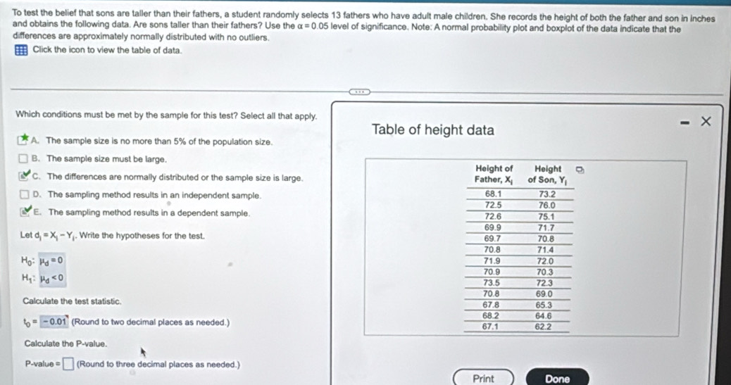 To test the belief that sons are taller than their fathers, a student randomly selects 13 fathers who have adult male children. She records the height of both the father and son in inches
and obtains the following data. Are sons taller than their fathers? Use the alpha =0.05 level of significance. Note: A normal probability plot and boxplot of the data indicate that the
differences are approximately normally distributed with no outliers.
Click the icon to view the table of data.
Which conditions must be met by the sample for this test? Select all that apply. X
Table of height data
A. The sample size is no more than 5% of the population size.
B. The sample size must be large.
C. The differences are normally distributed or the sample size is large.
D. The sampling method results in an independent sample.
E. The sampling method results in a dependent sample. 
Let d_1=X_1-Y. Write the hypotheses for the test.
H_0:mu _d=0
H_1:mu _d<0</tex>
Calculate the test statistic.
t_0=-0.01 (Round to two decimal places as needed.) 
Calculate the P-value.
P-value = □ (Round to three decimal places as needed.) Done
Print