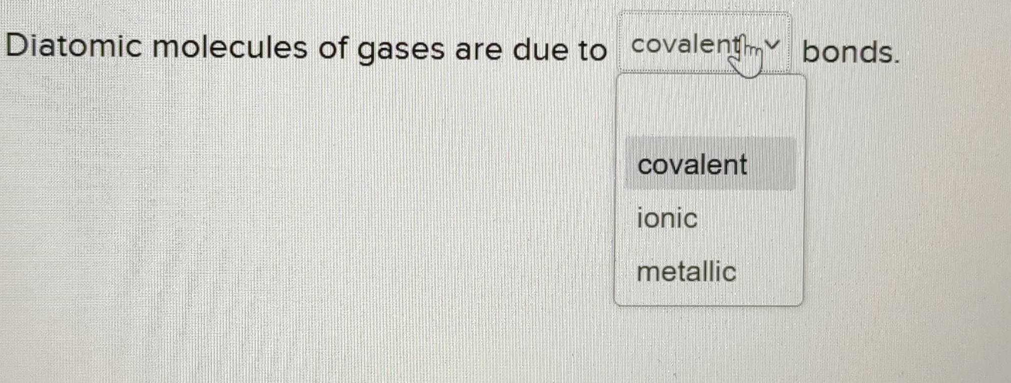 Diatomic molecules of gases are due to covalent √ bonds.
covalent
ionic
metallic