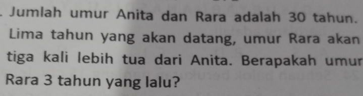 Jumlah umur Anita dan Rara adalah 30 tahun. 
Lima tahun yang akan datang, umur Rara akan 
tiga kali lebih tua dari Anita. Berapakah umur 
Rara 3 tahun yang lalu?