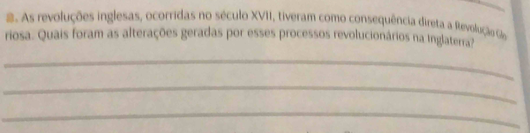 As revoluções inglesas, ocorridas no século XVII, tiveram como consequência direta a Revolução Glo 
riosa. Quais foram as alterações geradas por esses processos revolucionários na Inglaterra? 
_ 
_ 
_