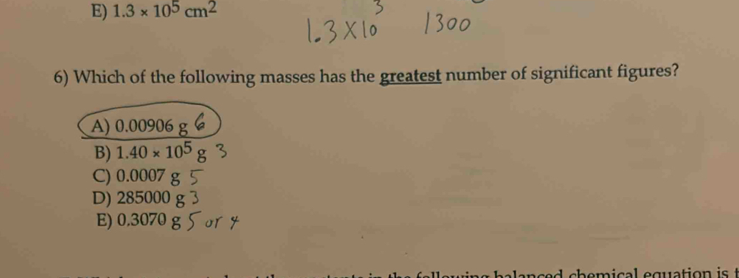 E) 1.3* 10^5cm^2
6) Which of the following masses has the greatest number of significant figures?
A) 0.00906
B) 1.40* 10^5
C) 0.0007
D) 285000 g
E) 0.3070 g